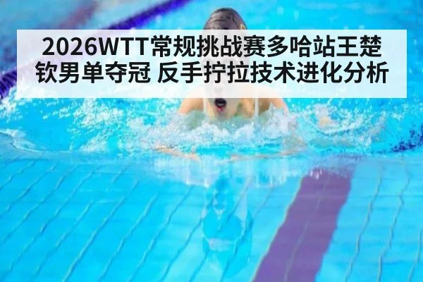 2026WTT常规挑战赛多哈站王楚钦男单夺冠 反手拧拉技术进化分析