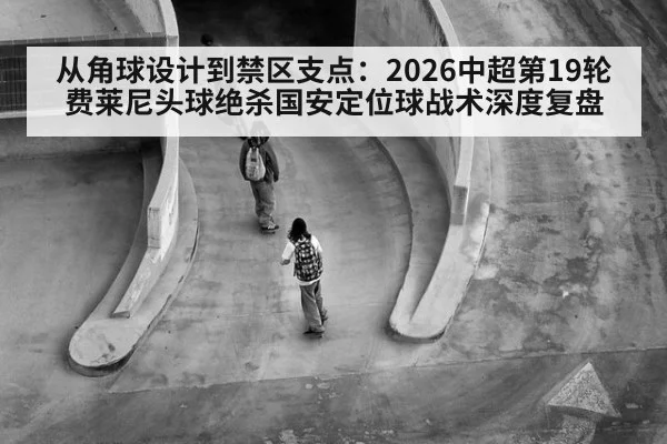 从角球设计到禁区支点：2026中超第19轮费莱尼头球绝杀国安定位球战术深度复盘