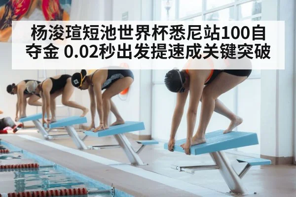 杨浚瑄短池世界杯悉尼站100自夺金 0.02秒出发提速成关键突破