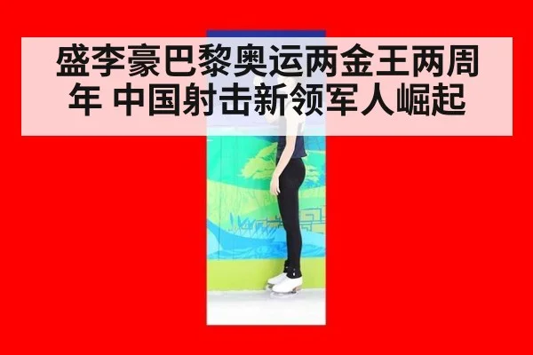 盛李豪巴黎奥运两金王两周年 中国射击新领军人崛起